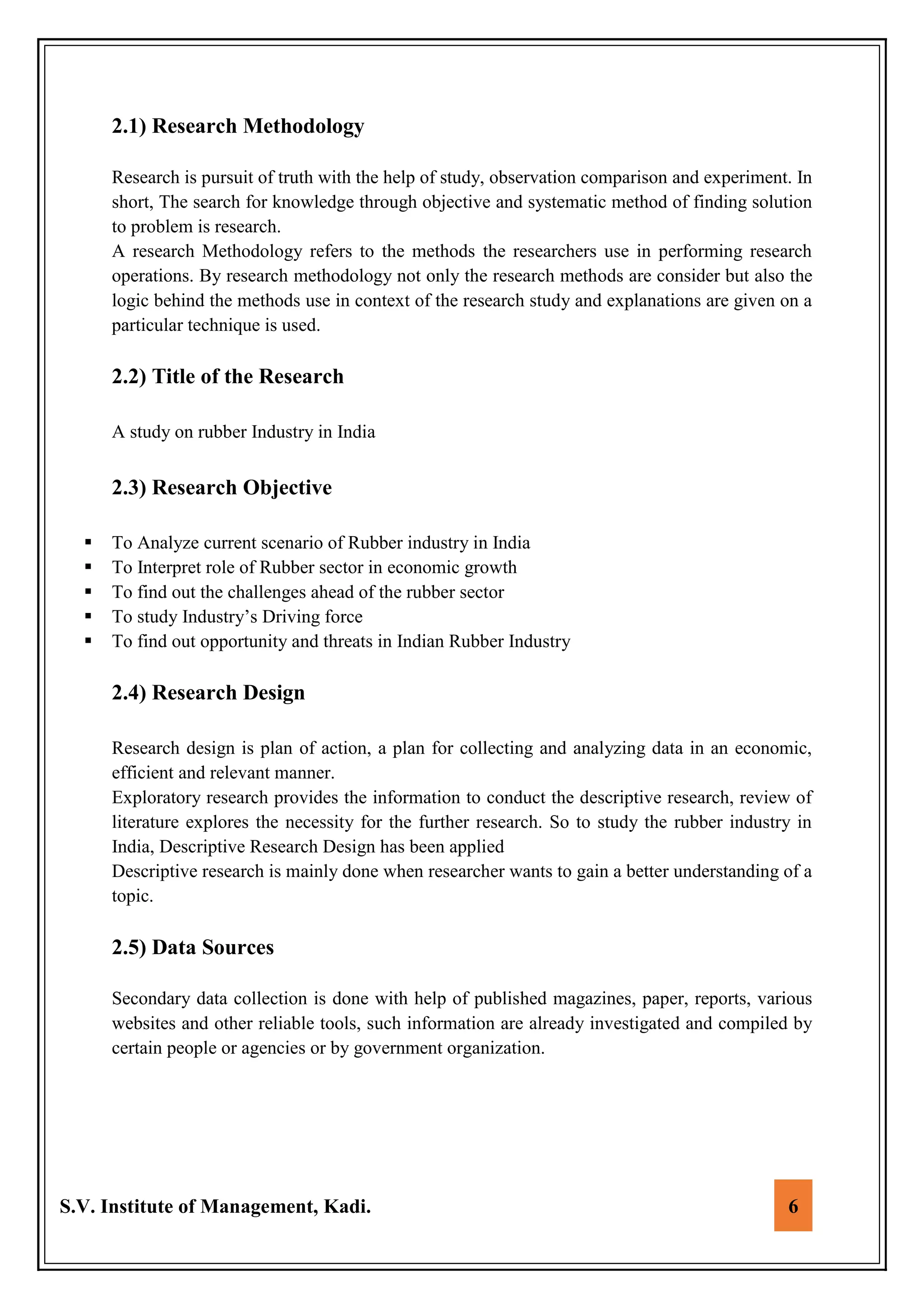 S.V. Institute of Management, Kadi. 6
2.1) Research Methodology
Research is pursuit of truth with the help of study, observation comparison and experiment. In
short, The search for knowledge through objective and systematic method of finding solution
to problem is research.
A research Methodology refers to the methods the researchers use in performing research
operations. By research methodology not only the research methods are consider but also the
logic behind the methods use in context of the research study and explanations are given on a
particular technique is used.
2.2) Title of the Research
A study on rubber Industry in India
2.3) Research Objective
 To Analyze current scenario of Rubber industry in India
 To Interpret role of Rubber sector in economic growth
 To find out the challenges ahead of the rubber sector
 To study Industry’s Driving force
 To find out opportunity and threats in Indian Rubber Industry
2.4) Research Design
Research design is plan of action, a plan for collecting and analyzing data in an economic,
efficient and relevant manner.
Exploratory research provides the information to conduct the descriptive research, review of
literature explores the necessity for the further research. So to study the rubber industry in
India, Descriptive Research Design has been applied
Descriptive research is mainly done when researcher wants to gain a better understanding of a
topic.
2.5) Data Sources
Secondary data collection is done with help of published magazines, paper, reports, various
websites and other reliable tools, such information are already investigated and compiled by
certain people or agencies or by government organization.
 