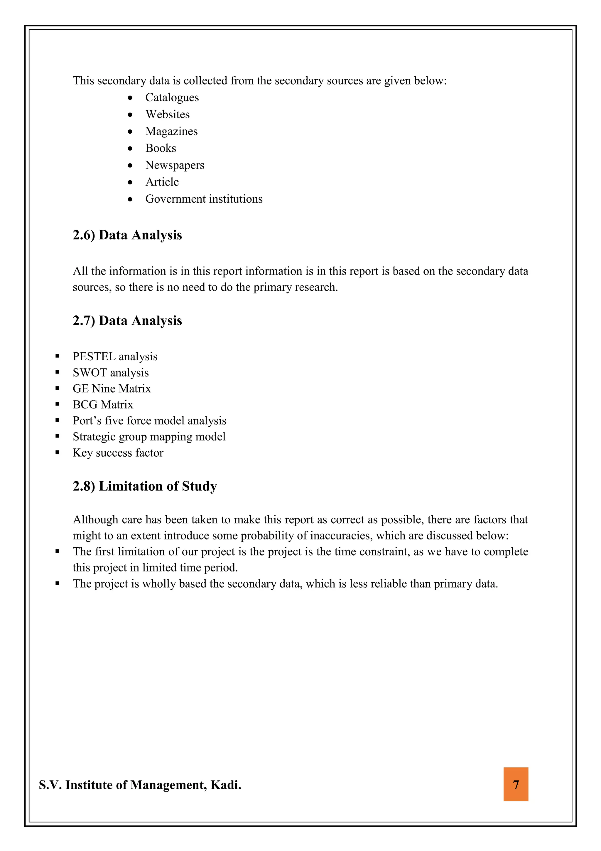 S.V. Institute of Management, Kadi. 7
This secondary data is collected from the secondary sources are given below:
 Catalogues
 Websites
 Magazines
 Books
 Newspapers
 Article
 Government institutions
2.6) Data Analysis
All the information is in this report information is in this report is based on the secondary data
sources, so there is no need to do the primary research.
2.7) Data Analysis
 PESTEL analysis
 SWOT analysis
 GE Nine Matrix
 BCG Matrix
 Port’s five force model analysis
 Strategic group mapping model
 Key success factor
2.8) Limitation of Study
Although care has been taken to make this report as correct as possible, there are factors that
might to an extent introduce some probability of inaccuracies, which are discussed below:
 The first limitation of our project is the project is the time constraint, as we have to complete
this project in limited time period.
 The project is wholly based the secondary data, which is less reliable than primary data.
 