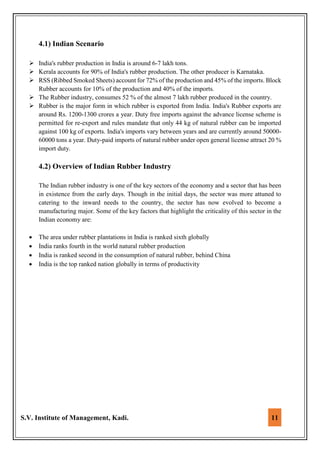 S.V. Institute of Management, Kadi. 11
4.1) Indian Scenario
 India's rubber production in India is around 6-7 lakh tons.
 Kerala accounts for 90% of India's rubber production. The other producer is Karnataka.
 RSS (Ribbed Smoked Sheets) account for 72% of the production and 45% of the imports. Block
Rubber accounts for 10% of the production and 40% of the imports.
 The Rubber industry, consumes 52 % of the almost 7 lakh rubber produced in the country.
 Rubber is the major form in which rubber is exported from India. India's Rubber exports are
around Rs. 1200-1300 crores a year. Duty free imports against the advance license scheme is
permitted for re-export and rules mandate that only 44 kg of natural rubber can be imported
against 100 kg of exports. India's imports vary between years and are currently around 50000-
60000 tons a year. Duty-paid imports of natural rubber under open general license attract 20 %
import duty.
4.2) Overview of Indian Rubber Industry
The Indian rubber industry is one of the key sectors of the economy and a sector that has been
in existence from the early days. Though in the initial days, the sector was more attuned to
catering to the inward needs to the country, the sector has now evolved to become a
manufacturing major. Some of the key factors that highlight the criticality of this sector in the
Indian economy are:
 The area under rubber plantations in India is ranked sixth globally
 India ranks fourth in the world natural rubber production
 India is ranked second in the consumption of natural rubber, behind China
 India is the top ranked nation globally in terms of productivity
 
