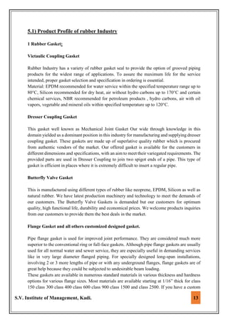 S.V. Institute of Management, Kadi. 13
5.1) Product Profile of rubber Industry
1 Rubber Gasket:
Victaulic Coupling Gasket
Rubber Industry has a variety of rubber gasket seal to provide the option of grooved piping
products for the widest range of applications. To assure the maximum life for the service
intended, proper gasket selection and specification in ordering is essential.
Material: EPDM recommended for water service within the specified temperature range up to
80°C, Silicon recommended for dry heat, air without hydro carbons up to 170°C and certain
chemical services, NBR recommended for petroleum products , hydro carbons, air with oil
vapors, vegetable and mineral oils within specified temperature up to 120°C.
Dresser Coupling Gasket
This gasket well known as Mechanical Joint Gasket Our wide through knowledge in this
domain yielded us a dominant position in this industry for manufacturing and supplying dresser
coupling gasket. These gaskets are made up of superlative quality rubber which is procured
from authentic vendors of the market. Our offered gasket is available for the customers in
different dimensions and specifications, with an aim to meet their variegated requirements. The
provided parts are used in Dresser Coupling to join two spigot ends of a pipe. This type of
gasket is efficient in places where it is extremely difficult to insert a regular pipe.
Butterfly Valve Gasket
This is manufactured using different types of rubber like neoprene, EPDM, Silicon as well as
natural rubber. We have latest production machinery and technology to meet the demands of
our customers. The Butterfly Valve Gaskets is demanded but our customers for optimum
quality, high functional life, durability and economical prices. We welcome products inquiries
from our customers to provide them the best deals in the market.
Flange Gasket and all others customized designed gasket.
Pipe flange gasket is used for improved joint performance. They are considered much more
superior to the conventional ring or full-face gaskets. Although pipe flange gaskets are usually
used for all normal water and sewer service, they are especially useful in demanding services
like in very large diameter flanged piping. For specially designed long-span installations,
involving 2 or 3 more lengths of pipe or with any underground flanges, flange gaskets are of
great help because they could be subjected to undesirable beam loading.
These gaskets are available in numerous standard materials in various thickness and hardness
options for various flange sizes. Most materials are available starting at 1/16” thick for class
150 class 300 class 400 class 600 class 900 class 1500 and class 2500. If you have a custom
 