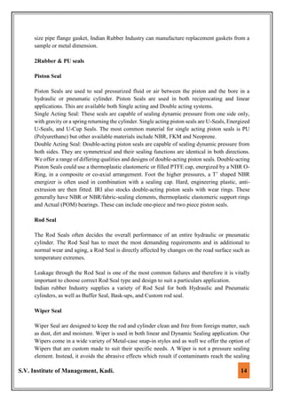 S.V. Institute of Management, Kadi. 14
size pipe flange gasket, Indian Rubber Industry can manufacture replacement gaskets from a
sample or metal dimension.
2Rubber & PU seals
Piston Seal
Piston Seals are used to seal pressurized fluid or air between the piston and the bore in a
hydraulic or pneumatic cylinder. Piston Seals are used in both reciprocating and linear
applications. This are available both Single acting and Double acting systems.
Single Acting Seal: These seals are capable of sealing dynamic pressure from one side only,
with gravity or a spring returning the cylinder. Single acting piston seals are U-Seals, Energized
U-Seals, and U-Cup Seals. The most common material for single acting piston seals is PU
(Polyurethane) but other available materials include NBR, FKM and Neoprene.
Double Acting Seal: Double-acting piston seals are capable of sealing dynamic pressure from
both sides. They are symmetrical and their sealing functions are identical in both directions.
We offer a range of differing qualities and designs of double-acting piston seals. Double-acting
Piston Seals could use a thermoplastic elastomeric or filled PTFE cap, energized by a NBR O-
Ring, in a composite or co-axial arrangement. Foot the higher pressures, a T’ shaped NBR
energizer is often used in combination with a sealing cap. Hard, engineering plastic, anti-
extrusion are then fitted. IRI also stocks double-acting piston seals with wear rings. These
generally have NBR or NBR/fabric-sealing elements, thermoplastic elastomeric support rings
and Actual (POM) bearings. These can include one-piece and two piece piston seals.
Rod Seal
The Rod Seals often decides the overall performance of an entire hydraulic or pneumatic
cylinder. The Rod Seal has to meet the most demanding requirements and in additional to
normal wear and aging, a Rod Seal is directly affected by changes on the road surface such as
temperature extremes.
Leakage through the Rod Seal is one of the most common failures and therefore it is vitally
important to choose correct Rod Seal type and design to suit a particulars application.
Indian rubber Industry supplies a variety of Rod Seal for both Hydraulic and Pneumatic
cylinders, as well as Buffer Seal, Bask-ups, and Custom rod seal.
Wiper Seal
Wiper Seal are designed to keep the rod and cylinder clean and free from foreign matter, such
as dust, dirt and moisture. Wiper is used in both linear and Dynamic Sealing application. Our
Wipers come in a wide variety of Metal-case snap-in styles and as well we offer the option of
Wipers that are custom made to suit their specific needs. A Wiper is not a pressure sealing
element. Instead, it avoids the abrasive effects which result if contaminants reach the sealing
 
