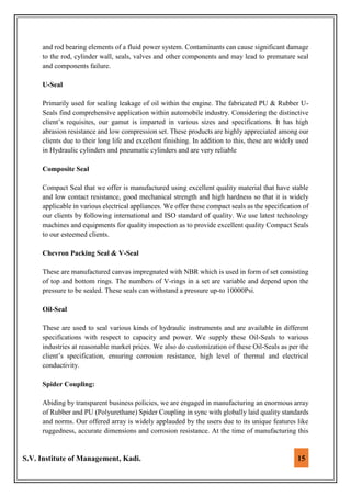 S.V. Institute of Management, Kadi. 15
and rod bearing elements of a fluid power system. Contaminants can cause significant damage
to the rod, cylinder wall, seals, valves and other components and may lead to premature seal
and components failure.
U-Seal
Primarily used for sealing leakage of oil within the engine. The fabricated PU & Rubber U-
Seals find comprehensive application within automobile industry. Considering the distinctive
client’s requisites, our gamut is imparted in various sizes and specifications. It has high
abrasion resistance and low compression set. These products are highly appreciated among our
clients due to their long life and excellent finishing. In addition to this, these are widely used
in Hydraulic cylinders and pneumatic cylinders and are very reliable
Composite Seal
Compact Seal that we offer is manufactured using excellent quality material that have stable
and low contact resistance, good mechanical strength and high hardness so that it is widely
applicable in various electrical appliances. We offer these compact seals as the specification of
our clients by following international and ISO standard of quality. We use latest technology
machines and equipments for quality inspection as to provide excellent quality Compact Seals
to our esteemed clients.
Chevron Packing Seal & V-Seal
These are manufactured canvas impregnated with NBR which is used in form of set consisting
of top and bottom rings. The numbers of V-rings in a set are variable and depend upon the
pressure to be sealed. These seals can withstand a pressure up-to 10000Psi.
Oil-Seal
These are used to seal various kinds of hydraulic instruments and are available in different
specifications with respect to capacity and power. We supply these Oil-Seals to various
industries at reasonable market prices. We also do customization of these Oil-Seals as per the
client’s specification, ensuring corrosion resistance, high level of thermal and electrical
conductivity.
Spider Coupling:
Abiding by transparent business policies, we are engaged in manufacturing an enormous array
of Rubber and PU (Polyurethane) Spider Coupling in sync with globally laid quality standards
and norms. Our offered array is widely applauded by the users due to its unique features like
ruggedness, accurate dimensions and corrosion resistance. At the time of manufacturing this
 