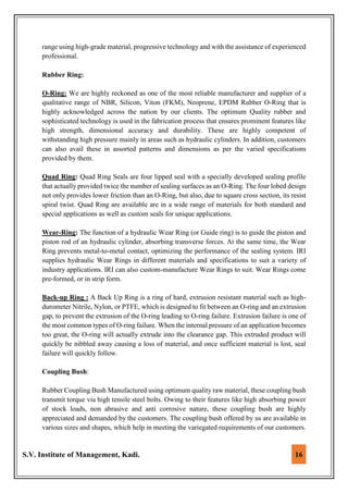 S.V. Institute of Management, Kadi. 16
range using high-grade material, progressive technology and with the assistance of experienced
professional.
Rubber Ring:
O-Ring: We are highly reckoned as one of the most reliable manufacturer and supplier of a
qualitative range of NBR, Silicon, Viton (FKM), Neoprene, EPDM Rubber O-Ring that is
highly acknowledged across the nation by our clients. The optimum Quality rubber and
sophisticated technology is used in the fabrication process that ensures prominent features like
high strength, dimensional accuracy and durability. These are highly competent of
withstanding high pressure mainly in areas such as hydraulic cylinders. In addition, customers
can also avail these in assorted patterns and dimensions as per the varied specifications
provided by them.
Quad Ring: Quad Ring Seals are four lipped seal with a specially developed sealing profile
that actually provided twice the number of sealing surfaces as an O-Ring. The four lobed design
not only provides lower friction than an O-Ring, but also, due to square cross section, its resist
spiral twist. Quad Ring are available are in a wide range of materials for both standard and
special applications as well as custom seals for unique applications.
Wear-Ring: The function of a hydraulic Wear Ring (or Guide ring) is to guide the piston and
piston rod of an hydraulic cylinder, absorbing transverse forces. At the same time, the Wear
Ring prevents metal-to-metal contact, optimizing the performance of the sealing system. IRI
supplies hydraulic Wear Rings in different materials and specifications to suit a variety of
industry applications. IRI can also custom-manufacture Wear Rings to suit. Wear Rings come
pre-formed, or in strip form.
Back-up Ring : A Back Up Ring is a ring of hard, extrusion resistant material such as high-
durometer Nitrile, Nylon, or PTFE, which is designed to fit between an O-ring and an extrusion
gap, to prevent the extrusion of the O-ring leading to O-ring failure. Extrusion failure is one of
the most common types of O-ring failure. When the internal pressure of an application becomes
too great, the O-ring will actually extrude into the clearance gap. This extruded product will
quickly be nibbled away causing a loss of material, and once sufficient material is lost, seal
failure will quickly follow.
Coupling Bush:
Rubber Coupling Bush Manufactured using optimum quality raw material, these coupling bush
transmit torque via high tensile steel bolts. Owing to their features like high absorbing power
of stock loads, non abrasive and anti corrosive nature, these coupling bush are highly
appreciated and demanded by the customers. The coupling bush offered by us are available in
various sizes and shapes, which help in meeting the variegated requirements of our customers.
 