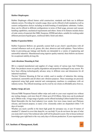 S.V. Institute of Management, Kadi. 17
Rubber Diaphragms:
Rubber Diaphragm offered feature solid construction; standards and finds use in different
industry sectors. Providing for versatile usage, these can be offered in both standard as well as
custom configuration choices including in-mold bonding of metal/plastic substrates. Further,
these can be offered in different configurations in terms of fluid usage, pressure and vacuum
handling capabilities, mechanical requirements and others. Some of its features include choice
of wide variety of materials like NBR, Neoprene, EPDM and others, suitable for working under
different pressures/liquids/gases, reinforced fabric finish and others.
Rubber Expansion Bellow
Rubber Expansion Bellows are generally custom built as per client’s specification with all
external influences such as oil, grease, dirt, dust, abrasives and weld splatters. These bellows
helps in preventing gas leakage and thereby are demanded in a variety of engineering and
automobile industries. Manufactured using superior quality material, these bellows are known
for exceptional stability & long life.
Anti-vibrations Mounting & Pad:
IRI is a reputed manufacturer and supplier of a huge variety of various type Anti Vibration
Pads. Our products ensure no quality degradation and properties unchanged in any season. We
have been offering technologically advance array in different sizes and dimensions for all
industrial machines.
TheAnti Vibration Mounting & Pad are widely used in number of industries like mining,
mechanical, automobile and all others anti vibration purposes. These mountings are precisely
engineered using high grade material and contemporary machines in compliance with set
industry norms. The offered mountings can be avail by our clients at affordable price from us.
Rubber Strips &Cord:
Silicone/NBR//Neoprene/Natural rubber strips and cords to your exact required size without
any tooling charges. cord sizes from Ø 1.0mm up to Ø 65.00mm. Strip sizes can be produced
up to 200mm wide. A huge range of grades can be offered including Carbon loaded/Anti-static,
Metal Detectable (for the food industry) Low smoke /low toxic (mass transit use) Platinum
silicone, and General purpose, to name a few. (Generally orders are dispatched within 7-10
days of receipt).
Whether you need a profile in the latest high grade for aerospace use, or just 10 meters of
standard 'U' channel to cover that sharp bit, we can help! If you do not know the spec of what
you need, don't worry! Our technical sales staff will be pleased to assist. Our in-house technical
knowledge goes right back to the very early days of silicone production. If your requirement is
 