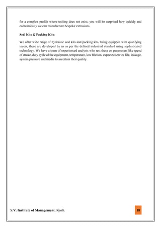 S.V. Institute of Management, Kadi. 18
for a complex profile where tooling does not exist, you will be surprised how quickly and
economically we can manufacture bespoke extrusions.
Seal Kits & Packing Kits:
We offer wide range of hydraulic seal kits and packing kits, being equipped with qualifying
ineers, these are developed by us as per the defined industrial standard using sophisticated
technology. We have a team of experienced analysts who test these on parameters like speed
of stroke, duty cycle of the equipment, temperature, low friction, expected service life, leakage,
system pressure and media to ascertain their quality.
 