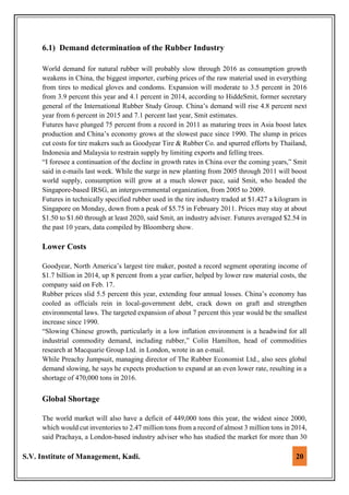 S.V. Institute of Management, Kadi. 20
6.1) Demand determination of the Rubber Industry
World demand for natural rubber will probably slow through 2016 as consumption growth
weakens in China, the biggest importer, curbing prices of the raw material used in everything
from tires to medical gloves and condoms. Expansion will moderate to 3.5 percent in 2016
from 3.9 percent this year and 4.1 percent in 2014, according to HiddeSmit, former secretary
general of the International Rubber Study Group. China’s demand will rise 4.8 percent next
year from 6 percent in 2015 and 7.1 percent last year, Smit estimates.
Futures have plunged 75 percent from a record in 2011 as maturing trees in Asia boost latex
production and China’s economy grows at the slowest pace since 1990. The slump in prices
cut costs for tire makers such as Goodyear Tire & Rubber Co. and spurred efforts by Thailand,
Indonesia and Malaysia to restrain supply by limiting exports and felling trees.
“I foresee a continuation of the decline in growth rates in China over the coming years,” Smit
said in e-mails last week. While the surge in new planting from 2005 through 2011 will boost
world supply, consumption will grow at a much slower pace, said Smit, who headed the
Singapore-based IRSG, an intergovernmental organization, from 2005 to 2009.
Futures in technically specified rubber used in the tire industry traded at $1.427 a kilogram in
Singapore on Monday, down from a peak of $5.75 in February 2011. Prices may stay at about
$1.50 to $1.60 through at least 2020, said Smit, an industry adviser. Futures averaged $2.54 in
the past 10 years, data compiled by Bloomberg show.
Lower Costs
Goodyear, North America’s largest tire maker, posted a record segment operating income of
$1.7 billion in 2014, up 8 percent from a year earlier, helped by lower raw material costs, the
company said on Feb. 17.
Rubber prices slid 5.5 percent this year, extending four annual losses. China’s economy has
cooled as officials rein in local-government debt, crack down on graft and strengthen
environmental laws. The targeted expansion of about 7 percent this year would be the smallest
increase since 1990.
“Slowing Chinese growth, particularly in a low inflation environment is a headwind for all
industrial commodity demand, including rubber,” Colin Hamilton, head of commodities
research at Macquarie Group Ltd. in London, wrote in an e-mail.
While Preachy Jumpsuit, managing director of The Rubber Economist Ltd., also sees global
demand slowing, he says he expects production to expand at an even lower rate, resulting in a
shortage of 470,000 tons in 2016.
Global Shortage
The world market will also have a deficit of 449,000 tons this year, the widest since 2000,
which would cut inventories to 2.47 million tons from a record of almost 3 million tons in 2014,
said Prachaya, a London-based industry adviser who has studied the market for more than 30
 