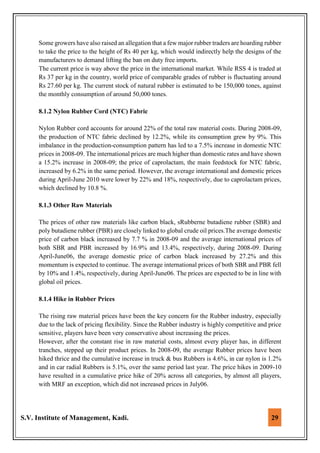 S.V. Institute of Management, Kadi. 29
Some growers have also raised an allegation that a few major rubber traders are hoarding rubber
to take the price to the height of Rs 40 per kg, which would indirectly help the designs of the
manufacturers to demand lifting the ban on duty free imports.
The current price is way above the price in the international market. While RSS 4 is traded at
Rs 37 per kg in the country, world price of comparable grades of rubber is fluctuating around
Rs 27.60 per kg. The current stock of natural rubber is estimated to be 150,000 tones, against
the monthly consumption of around 50,000 tones.
8.1.2 Nylon Rubber Cord (NTC) Fabric
Nylon Rubber cord accounts for around 22% of the total raw material costs. During 2008-09,
the production of NTC fabric declined by 12.2%, while its consumption grew by 9%. This
imbalance in the production-consumption pattern has led to a 7.5% increase in domestic NTC
prices in 2008-09. The international prices are much higher than domestic rates and have shown
a 15.2% increase in 2008-09; the price of caprolactam, the main feedstock for NTC fabric,
increased by 6.2% in the same period. However, the average international and domestic prices
during April-June 2010 were lower by 22% and 18%, respectively, due to caprolactam prices,
which declined by 10.8 %.
8.1.3 Other Raw Materials
The prices of other raw materials like carbon black, sRubberne butadiene rubber (SBR) and
poly butadiene rubber (PBR) are closely linked to global crude oil prices.The average domestic
price of carbon black increased by 7.7 % in 2008-09 and the average international prices of
both SBR and PBR increased by 16.9% and 13.4%, respectively, during 2008-09. During
April-June06, the average domestic price of carbon black increased by 27.2% and this
momentum is expected to continue. The average international prices of both SBR and PBR fell
by 10% and 1.4%, respectively, during April-June06. The prices are expected to be in line with
global oil prices.
8.1.4 Hike in Rubber Prices
The rising raw material prices have been the key concern for the Rubber industry, especially
due to the lack of pricing flexibility. Since the Rubber industry is highly competitive and price
sensitive, players have been very conservative about increasing the prices.
However, after the constant rise in raw material costs, almost every player has, in different
tranches, stepped up their product prices. In 2008-09, the average Rubber prices have been
hiked thrice and the cumulative increase in truck & bus Rubbers is 4.6%, in car nylon is 1.2%
and in car radial Rubbers is 5.1%, over the same period last year. The price hikes in 2009-10
have resulted in a cumulative price hike of 20% across all categories, by almost all players,
with MRF an exception, which did not increased prices in July06.
 
