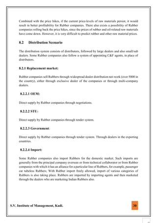 S.V. Institute of Management, Kadi. 30
Combined with the price hikes, if the current price-levels of raw materials persist, it would
result in better profitability for Rubber companies. There also exists a possibility of Rubber
companies rolling back the price hikes, since the prices of rubber and oil-related raw materials
have come down. However, it is very difficult to predict rubber and other raw material prices.
8.2 Distribution Scenario
The distribution system consists of distributors, followed by large dealers and also small/sub
dealers. Some Rubber companies also follow a system of appointing C&F agents, in place of
distributors.
8.2.1 Replacement market:
Rubber companies sell Rubbers through widespread dealer distribution net-work (over 5000 in
the country), either through exclusive dealer of the companies or through multi-company
dealers.
8.2.2.1 OEM:
Direct supply by Rubber companies through negotiations.
8.2.2.2 STU:
Direct supply by Rubber companies through tender system.
8.2.2.3 Government:
Direct supply by Rubber companies through tender system. Through dealers in the exporting
countries.
8.2.2.4 Import:
Some Rubber companies also import Rubbers for the domestic market. Such imports are
generally from the principal company overseas or from technical collaborator or from Rubber
companies with which it has an alliance for a particular line of Rubbers, for example, passenger
car tubeless Rubbers; With Rubber import freely allowed, import of various categories of
Rubbers is also taking place. Rubbers are imported by importing agents and then marketed
through the dealers who are marketing Indian Rubbers also.
 