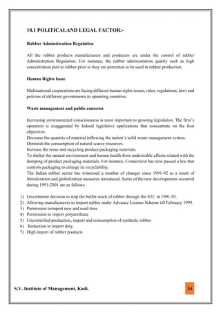 S.V. Institute of Management, Kadi. 34
10.1 POLITICALAND LEGAL FACTOR:-
Rubber Administration Regulation
All the rubber products manufacturers and producers are under the control of rubber
Administration Regulation. For instance, the rubber administration quality such as high
concentration puir to rubber prior to they are permitted to be used in rubber production.
Human Rights Issue
Multinational corporations are facing different human rights issues, rules, regulations, laws and
policies of different governments in operating countries.
Waste management and public concerns
Increasing environmental consciousness is most important to growing legislation. The firm’s
operation is exaggerated by federal legislative applications that concentrate on the four
objectives.
Decrease the quantity of material inflowing the nation’s solid waste management system.
Diminish the consumption of natural scarce resources.
Increase the reuse and recycling product packaging materials.
To shelter the natural environment and human health from undesirable effects related with the
dumping of product packaging materials. For instance, Connecticut has now passed a law that
controls packaging to enlarge its recyclability.
The Indian rubber sector has witnessed a number of changes since 1991-92 as a result of
liberalization and globalization measures introduced. Some of the new developments occurred
during 1991-2001 are as follows.
1) Government decision to stop the buffer stock of rubber through the STC in 1991-92.
2) Allowing manufacturers to import rubber under Advance License Scheme till February 1999.
3) Permission toimport new and used tires.
4) Permission to import polyurethane
5) Uncontrolled production, import and consumption of synthetic rubber
6) Reduction in import duty.
7) High import of rubber products
 