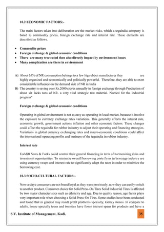S.V. Institute of Management, Kadi. 35
10.2 ECONOMIC FACTORS:-
The main factors taken into deliberation are the market risks, which a tegaindia company is
bared to commodity prices, foreign exchange rate and interest rate. These elements are
described as follows.
 Commodity prices
 Foreign exchange & global economic conditions
 There are many tree cuted then also directly impact by environment issues
 Many complication are there in environment
A) About 65% of NR consumption belongs to a few big rubber manufacturer they are
highly organized and economically and politically powerful. Therefore, they are able to exert
considerable influence on the demand side of NR in India
B) The country is saving over Rs.2000 crores annually in foreign exchange through Production of
about six lacks tons of NR, a very vital strategic raw material. Needed for the industrial
progress"
Foreign exchange & global economic conditions
Operating in global environment is not as easy as operating in local market, because it involve
the exposure to currency exchange rates variations. This generally affects the interest rate,
economic growth, government actions inflation and other economic factors. These changes
could affect the tegaindia for rubber industry to adjust their operating and financing strategies.
Variations in global currency exchanging rates and macro-economic conditions could affect
the international operating profits and business of the tegaindia in rubber industry.
Interest rate
Forklift Seats & Forks could control their general financing in term of harmonizing risks and
investment opportunities. To minimize overall borrowing costs firms in beverage industry are
using currency swaps and interest rate to significantly adapt the rates in order to minimize the
borrowing cost.
10.3 SOCIO-CULTURAL FACTORS:-
Now-a-days consumers are not brand loyal as they were previously, now they can easily switch
to another product. Consumer choice for Solid Press-On Tires Solid Industrial Tires Is affected
by two major characteristics such as ethnicity and age. Due to quality reason, age factor plays
very important role when choosing a Solid Press-On Tires. Some studies have been conducted
and found that in general may result profit problems specially, kidney stones. In compare to
adults, house specially teens and twenties have fewer interest spans for products and have a
 