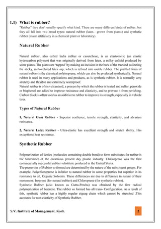 S.V. Institute of Management, Kadi. 2
1.1) What is rubber?
"Rubber" they don't usually specify what kind. There are many different kinds of rubber, but
they all fall into two broad types: natural rubber (latex—grown from plants) and synthetic
rubber (made artificially in a chemical plant or laboratory).
Natural Rubber
Natural rubber, also called India rubber or caoutchouc, is an elastomeric (an elastic
hydrocarbon polymer) that was originally derived from latex, a milky colloid produced by
some plants. The plants are ‘tapped’ by making an incision in the bark of the tree and collecting
the sticky, milk-colored latex sap, which is refined into usable rubber. The purified form of
natural rubber is the chemical polyisoprene, which can also be produced synthetically. Natural
rubber is used in many applications and products, as is synthetic rubber. It is normally very
stretchy and flexible and extremely waterproof.
Natural rubber is often vulcanized, a process by which the rubber is heated and sulfur, peroxide
or bisphenol are added to improve resistance and elasticity, and to prevent it from perishing.
Carbon black is often used as an additive to rubber to improve its strength, especially in vehicle
tires.
Types of Natural Rubber
1, Natural Gum Rubber - Superior resilience, tensile strength, elasticity, and abrasion
resistance.
2, Natural Latex Rubber - Ultra-elastic has excellent strength and stretch ability. Has
exceptional tear resistance.
Synthetic Rubber
Polymerization of denies (molecules containing double bond) to form substitutes for rubber is
the forerunner of the enormous present day plastic industry. Chloroprene was the first
commercially successful rubber substitute produced in the United States.
The properties of Rubber so formed are determined by the nature of the substituent groups. For
example, Polychloroprene is inferior to natural rubber in some properties but superior in its
resistance to oil, Organic Solvents. These differences are due to difference in nature of their
monomers: Isoprene (for natural rubber) and Chloroprene (for synthetic rubber).
Synthetic Rubber (also known as Gutta-Percha) was obtained by the free radical
polymerization of Isoprene. The rubber so formed has all trans- Configuration. As a result of
this, synthetic rubber has a highly regular zigzag chain which cannot be stretched .This
accounts for non-elasticity of Synthetic Rubber.
 