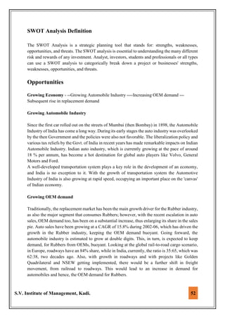 S.V. Institute of Management, Kadi. 52
SWOT Analysis Definition
The SWOT Analysis is a strategic planning tool that stands for: strengths, weaknesses,
opportunities, and threats. The SWOT analysis is essential to understanding the many different
risk and rewards of any investment. Analyst, investors, students and professionals or all types
can use a SWOT analysis to categorically break down a project or businesses' strengths,
weaknesses, opportunities, and threats.
Opportunities
Growing Economy - --Growing Automobile Industry ----Increasing OEM demand ---
Subsequent rise in replacement demand
Growing Automobile Industry
Since the first car rolled out on the streets of Mumbai (then Bombay) in 1898, the Automobile
Industry of India has come a long way. During its early stages the auto industry was overlooked
by the then Government and the policies were also not favorable. The liberalization policy and
various tax reliefs by the Govt. of India in recent years has made remarkable impacts on Indian
Automobile Industry. Indian auto industry, which is currently growing at the pace of around
18 % per annum, has become a hot destination for global auto players like Volvo, General
Motors and Ford.
A well-developed transportation system plays a key role in the development of an economy,
and India is no exception to it. With the growth of transportation system the Automotive
Industry of India is also growing at rapid speed, occupying an important place on the 'canvas'
of Indian economy.
Growing OEM demand
Traditionally, the replacement market has been the main growth driver for the Rubber industry,
as also the major segment that consumes Rubbers; however, with the recent escalation in auto
sales, OEM demand too, has been on a substantial increase, thus enlarging its share in the sales
pie. Auto sales have been growing at a CAGR of 15.8% during 2002-06, which has driven the
growth in the Rubber industry, keeping the OEM demand buoyant. Going forward, the
automobile industry is estimated to grow at double digits. This, in turn, is expected to keep
demand, for Rubbers from OEMs, buoyant. Looking at the global rail-to-road cargo scenario,
in Europe, roadways have an 84% share, while in India, currently, the ratio is 35:65, which was
62:38, two decades ago. Also, with growth in roadways and with projects like Golden
Quadrilateral and NSEW getting implemented, there would be a further shift in freight
movement, from railroad to roadways. This would lead to an increase in demand for
automobiles and hence, the OEM demand for Rubbers.
 
