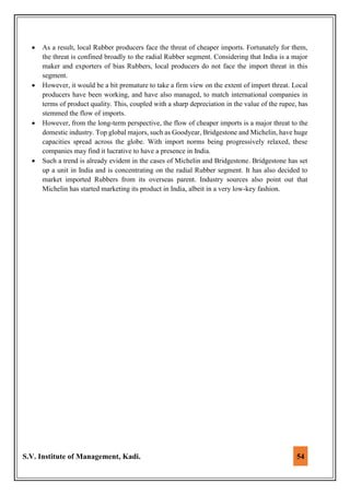 S.V. Institute of Management, Kadi. 54
 As a result, local Rubber producers face the threat of cheaper imports. Fortunately for them,
the threat is confined broadly to the radial Rubber segment. Considering that India is a major
maker and exporters of bias Rubbers, local producers do not face the import threat in this
segment.
 However, it would be a bit premature to take a firm view on the extent of import threat. Local
producers have been working, and have also managed, to match international companies in
terms of product quality. This, coupled with a sharp depreciation in the value of the rupee, has
stemmed the flow of imports.
 However, from the long-term perspective, the flow of cheaper imports is a major threat to the
domestic industry. Top global majors, such as Goodyear, Bridgestone and Michelin, have huge
capacities spread across the globe. With import norms being progressively relaxed, these
companies may find it lucrative to have a presence in India.
 Such a trend is already evident in the cases of Michelin and Bridgestone. Bridgestone has set
up a unit in India and is concentrating on the radial Rubber segment. It has also decided to
market imported Rubbers from its overseas parent. Industry sources also point out that
Michelin has started marketing its product in India, albeit in a very low-key fashion.
 