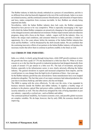 S.V. Institute of Management, Kadi. 56
The Rubber industry in India has already embarked on a process of consolidation, and this is
no different from what has basically happened in the rest of the world already. India is no more
an isolated economy, and the continued economic liberalization, and relaxation of import duties
and laws, makes competition from overseas inevitable. In fact, Rubbers are already being
imported into India.
Nevertheless, while the Indian Rubber industry does lack scale, the Rubber companies
themselves have proven to be very competitive. What is especially encouraging is the vigor
with which the Indian Rubber companies are proactively changing to face global competition
in the changed economic and industrial environment. Product improvements and cost reduction
programs, along with a focus on the future - radials - augurs well for the industry. Also, we
believe the unique road conditions, and consumer behavior in India, provides a window of
opportunity, for a few years atleast, before the mainstay of the Indian Rubber industry-bias
truck and bus Rubbers - will be threatened by the shift towards radials. We are confident that
the continuing innovative efforts of our partners in the Indian Rubber industry will produce the
necessary results that allow them to continue to perform credibly in the future as well.
14.1 CRISIS IN THE INDUSTRY:
India, as a whole, is clearly going through trying times, while GDP growth continues to slow
the growth rate from a peak of 7.5% has decelerated to a little less than 5%. What is of more
concern to us is the fact that the growth in industrial production had dropped drastically from
a peak of around 11% per annum to a little over 4%. The lack of investment, and project
fruition, especially in the infrastructure sector, is now clearly adversely affecting the Indian
industry. The general slowdown in exports and increased competition from imports, and the
overall picture is a sea change from the high levels of optimism of three - four years ago.
So the Rubber industry growth has also slowed down. Some manufacturers have even stopped
production altogether. The fact that some of our major customers had reduced production this
year due to inventory build-up, and labor unrest, also has not helped.
The SBM is coping with the crisis effectively. To tide over the crisis, it has expanded its
business interests outside the Rubber and rubber industry. It supplies a healthy range of
products to the plastics, optical fiber and power cables, synthetic fibers, pharmaceuticals and
security industries as well. This has effectively mitigated the risks of being dependent on just
one industry - especially a cyclical one - such as Rubber and rubber.
The continued political instability, Far Eastern economic crisis, and possible global recession
are complex variables. We do hope, however, that by early 2000, the economy should start
improving.
 