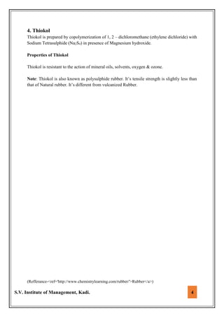 S.V. Institute of Management, Kadi. 4
4. Thiokol
Thiokol is prepared by copolymerization of 1, 2 – dichloromethane (ethylene dichloride) with
Sodium Tetrasulphide (Na2S4) in presence of Magnesium hydroxide.
Properties of Thiokol
Thiokol is resistant to the action of mineral oils, solvents, oxygen & ozone.
Note: Thiokol is also known as polysulphide rubber. It’s tensile strength is slightly less than
that of Natural rubber. It’s different from vulcanized Rubber.
(Refferance-<ref='http://www.chemistrylearning.com/rubber/'>Rubber</a>)
 