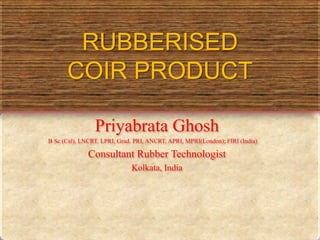 RUBBERISED
COIR PRODUCT
Priyabrata Ghosh
B Sc (Cal), LNCRT, LPRI, Grad. PRI, ANCRT, APRI, MPRI(London); FIRI (India)
Consultant Rubber Technologist
Kolkata, India
 