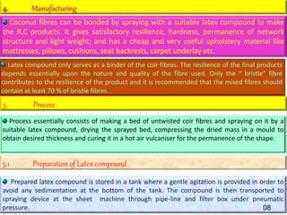 4. Manufacturing
Coconut fibres can be bonded by spraying with a suitable latex compound to make
the R.C products. It gives satisfactory resilience, hardness, permanence of network
structure and light weight; and has a cheap and very useful upholstery material like
mattresses, pillows, cushions, seat backrests, carpet underlay etc.
Latex compound only serves as a binder of the coir fibres. The resilience of the final products
depends essentially upon the nature and quality of the fibre used. Only the “ bristle” fibre
contributes to the resilience of the product and it is recommended that the mixed fibres should
contain at least 70 % of bristle fibres.
5. Process
Process essentially consists of making a bed of untwisted coir fibres and spraying on it by a
suitable latex compound, drying the sprayed bed, compressing the dried mass in a mould to
obtain desired thickness and curing it in a hot air vulcaniser for the permanence of the shape.
5.1 Preparation of Latex compound
Prepared latex compound is stored in a tank where a gentle agitation is provided in order to
avoid any sedimentation at the bottom of the tank. The compound is then transported to
spraying device at the sheet machine through pipe-line and filter box under pneumatic
pressure. 08
 