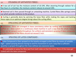 5.2 STEAMING OF UNTWISTED FIBRES :
A raw coil of coir has the moisture content of 16-19%. After steaming through radiator for a
few hours in a chamber, the moisture content reduces to around 10% .
Steamed coil is then passed through an untwisting machine. Curled fibres (like springs) come
out which provide resilience to the product.
Curling is generally done by spinning the loose fibre while making the ropes and twisting
these ropes to an optimum degree brings about the curling effect.
5.3 SPREADING OF UNTWISTED FIBRES :
Untwisted fibres are arranged in loose consistency either by carding web formation or by
baffled air – blow system in a continuous sheet machine in such a way that the whole mass of
fibres can be sprayed easily throughout. For uniform and consistent spraying of latex compound,
the bed thickness of the fibres should not exceed 2 inch.
5.4 SPRAYING OF LATEX COMPOUND :
Latex Compound is then sprayed on the loosely arranged curled fibres by means of suitable
high – speed spraying devices having to-and-fro movement in such a way that a sufficient
quantity is sprayed throughout the mass without any excessive waste.
It is advisable to spray the fibre bed from both sides so that the inner fibres of the mass get
coated with the latex compound.
09
 