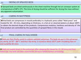 5.5 DRYING OF SPRAYED BEDS
Sprayed beds are dried continuously in the sheet machine through hot air conveyor system at
a temperature of 800 ± 50C. The time of drying should be sufficient for drying the mass without
any apparent vulcanization.
5.6 CURING IN MATTPRESS
Dried beds are compresses in mould preferably in a hydraulic press called “Matt press” and
heated for 30 – 45 mins, depending on thickness, in a hot air or steamed platens at about 1000C
to obtain the desired shape of the products. Compression modulus, hardness and density of the
final product are controlled by the quantities of sprayed fibres in the mould.
5.7 FINAL CURING IN VULCANISER
Beds are then finally cured in a steam radiated vulcaniser. The beds are put in the vulcaniser
at a temp. at 700 – 800 C and then the temp. is raised to about 1050C with circulating fans on
and cured for 45 mins.
Beds are cooled down in the vulcaniser after stopping the steam for 15 -30 mins and then
taken out. The beds are then matured for 24 hours before further processing.
10
 