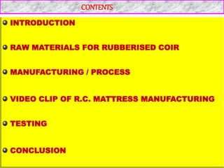 CONTENTS
INTRODUCTION
RAW MATERIALS FOR RUBBERISED COIR
MANUFACTURING / PROCESS
VIDEO CLIP OF R.C. MATTRESS MANUFACTURING
TESTING
CONCLUSION
 
