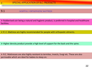 9 . SPECIAL APPLICATION OF R.C. PRODUCTS
9.1 HOSPITAL / ORTHOPAEDIC MATTRESS
 Rubberised coir being a natural and hygienic product, is preferred in hospital and healthcare
facilities.
 R .C. Mattress are highly recommended for people with orthopedic ailments.
 Higher density product provide a high level of support for the back and the spine.
 R.C. Mattresses are also highly resistant to termites, insects, fungi etc. These are also
permeable which are ideal for babies to sleep on.
22
 