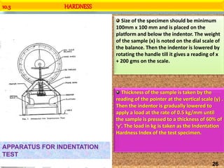 10.3 HARDNESS
APPARATUS FOR INDENTATION
TEST
Size of the specimen should be minimum
100mm x 100 mm and is placed on the
platform and below the indentor. The weight
of the sample (x) is noted on the dial scale of
the balance. Then the indentor is lowered by
rotating the handle till it gives a reading of x
+ 200 gms on the scale.
Thickness of the sample is taken by the
reading of the pointer at the vertical scale (y) .
Then the indentor is gradually lowered to
apply a load at the rate of 0.5 kg/mm until
the sample is pressed to a thickness of 60% of
‘y’. The load in kg is taken as the Indentation
Hardness Index of the test specimen.
26
 