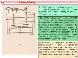 10.4 Resistance to flexing
Method involves subjecting a sample to
continued flexing with an indentor for 2,50,000
cycles at 4 cycles / sec. and noting the loss in
indentation hardness.
Size of the test specimen should be 100x100
mm. Thickness of the sample is measured as
described in 9.1. Indentation hardness index is
determined as described in 9.3. The stroke of the
crankshaft for a depression of the indentor to
40% of the thickness of the sample . Then the
indentor is raised to the top most position of the
stroke and the test specimen is placed on metal
plate below the indentor. The specimen is
subjected to flexing @ 4 cycle / sec.
After flexing 2,50,000 cycles, the sample is
allowed to recover for 30 mins. Thereafter the
indentation Hardness index is measured and
the variation in the indentation hardness is
calculated as the % of the initial hardness. The
difference in hardness should be within 20%.
27
 
