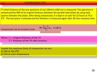 10.5 COMPRESSION TEST
Initial thickness of the test specimen of size 100mm x100 mm is measured. The specimen is
compressed by 40% of its original thickness between the parallel steel plates by using steel
spacers between the plates. After being compressed, it is kept in an over for 22 hours at 70 ±
20C . The test piece is released and the thickness is measured again after 30 mins recovery time.
Compression set at constant strain
T0 – T r
T0
X 100 %
Where ,T 0 = Original thickness of the T.P.
Tr = Thickness of the T.P. after recovery.
Usually the maximum limits of compression set are :
a) 25% at 70± 20C
b) 15% at room temperature
28
 