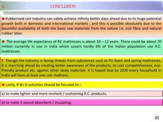 11. CONCLUSION
Rubberised coir industry can safely achieve infinity better days ahead due to its huge potential
growth both in domestic and international markets ; and this is possible absolutely due to the
bountiful availability of both the basic raw materials from the nature i.e. coir fibre and natural
rubber latex.
The average life expectancy of RC mattresses is about 10 – 12 years. There could be about 70
million currently in use in India which covers hardly 6% of the Indian population use R.C.
mattresses.
Though the industry is facing threats from substances such as PU foam and spring mattresses,
it is marching ahead by creating better awareness of the products, its cost competitiveness, eco-
friendly product etc. against other sleep materials. It is hoped that by 2030 every household in
India will have at least one coir mattress.
Lastly, R &s D activities should be focused on :
a) to make lighter and more resilient / cushioning R.C. products.
b) to make it sound absorbent / insulating.
30
 