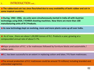 The rubberised coir has since flourished due to easy availability of both rubber and coir in
some tropical countries.
During 1964 -1966, six units were simultaneously started in India all with Austrian
technology using DOA / FEHRER sheeting machines. Now there are more than 100
manufacturing units of R C Products.
As new technology kept on evolving, more and more plants came up all over India.
As of now , there are about 1,00,000 tonnes of R.C. Products a year, growing at a
compounded annual rate of about 5-7%.
Major production of R.C. is for mattresses followed by furniture blocks and automobile /
railway seats.
R.C. has been successful to an extent in replacing cotton and latex / PU foam mattresses.
The annual production of R.C mattresses could be around 70 millions( including branded and
unbranded segments).
02
 