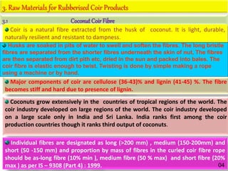 3. Raw Materials for Rubberised Coir Products
3.1 Coconut CoirFibre
Coir is a natural fibre extracted from the husk of coconut. It is light, durable,
naturally resilient and resistant to dampness.
Major components of coir are cellulose (36-43)% and lignin (41-45) %. The fibre
becomes stiff and hard due to presence of lignin.
Coconuts grow extensively in the countries of tropical regions of the world. The
coir industry developed on large regions of the world. The coir industry developed
on a large scale only in India and Sri Lanka. India ranks first among the coir
production countries though it ranks third output of coconuts.
Individual fibres are designated as long (>200 mm) , medium (150-200mm) and
short (50 -150 mm) and proportion by mass of fibres in the curled coir fibre rope
should be as-long fibre (10% min ), medium fibre (50 % max) and short fibre (20%
max ) as per IS – 9308 (Part 4) : 1999. 04
Husks are soaked in pits of water to swell and soften the fibres. The long bristle
fibres are separated from the shorter fibres underneath the skin of nut, The fibres
are then separated from dirt pith etc, dried in the sun and packed into bales. The
coir fibre is elastic enough to twist. Twisting is done by simple making a rope
using a machine or by hand.
 