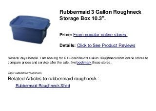 Rubbermaid 3 Gallon Roughneck
Storage Box 10.3".
Price: From popular online stores.
Details: Click to See Product Reviews
Several days before. I am looking for a Rubbermaid 3 Gallon Roughneck from online stores to
compare prices and service after the sale. I've bookmark those stores.
Tags: rubbermaid roughneck,
Related Articles to rubbermaid roughneck :
. Rubbermaid Roughneck Shed
 
