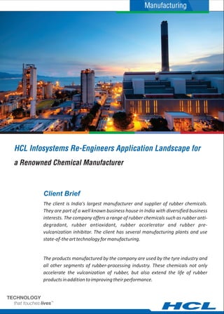 HCL Infosystems Re-Engineers Application Landscape for
The client is India's largest manufacturer and supplier of rubber chemicals.
They are part of a well known business house in India with diversified business
interests. The company offers a range of rubber chemicals such as rubber anti-
degradant, rubber antioxidant, rubber accelerator and rubber pre-
vulcanization inhibitor. The client has several manufacturing plants and use
state-of-thearttechnologyformanufacturing.
The products manufactured by the company are used by the tyre industry and
all other segments of rubber-processing industry. These chemicals not only
accelerate the vulcanization of rubber, but also extend the life of rubber
productsinadditiontoimprovingtheirperformance.
Client Brief
a Renowned Chemical Manufacturer
Manufacturing
 