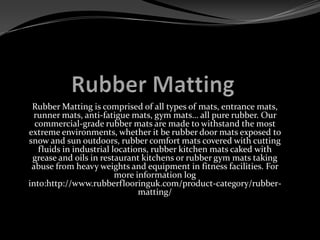 Rubber Matting is comprised of all types of mats, entrance mats,
runner mats, anti-fatigue mats, gym mats… all pure rubber. Our
commercial-grade rubber mats are made to withstand the most
extreme environments, whether it be rubber door mats exposed to
snow and sun outdoors, rubber comfort mats covered with cutting
fluids in industrial locations, rubber kitchen mats caked with
grease and oils in restaurant kitchens or rubber gym mats taking
abuse from heavy weights and equipment in fitness facilities. For
more information log
into:http://www.rubberflooringuk.com/product-category/rubber-
matting/
 