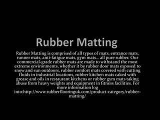 Rubber Matting is comprised of all types of mats, entrance mats,
runner mats, anti-fatigue mats, gym mats… all pure rubber. Our
commercial-grade rubber mats are made to withstand the most
extreme environments, whether it be rubber door mats exposed to
snow and sun outdoors, rubber comfort mats covered with cutting
fluids in industrial locations, rubber kitchen mats caked with
grease and oils in restaurant kitchens or rubber gym mats taking
abuse from heavy weights and equipment in fitness facilities. For
more information log
into:http://www.rubberflooringuk.com/product-category/rubber-
matting/
 