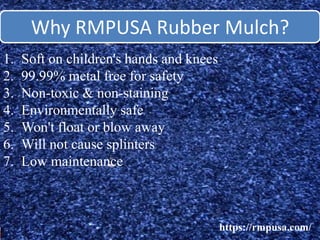 Why RMPUSA Rubber Mulch?
https://rmpusa.com/
1. Soft on children's hands and knees
2. 99.99% metal free for safety
3. Non-toxic & non-staining
4. Environmentally safe
5. Won't float or blow away
6. Will not cause splinters
7. Low maintenance
 