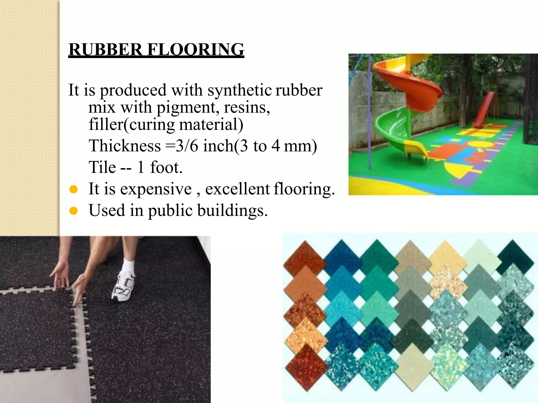 RUBBER FLOORING
It is produced with synthetic rubber
mix with pigment, resins,
filler(curing material)
Thickness =3/6 inch(3 to 4 mm)
Tile -- 1 foot.
 It is expensive , excellent flooring.
 Used in public buildings.
 