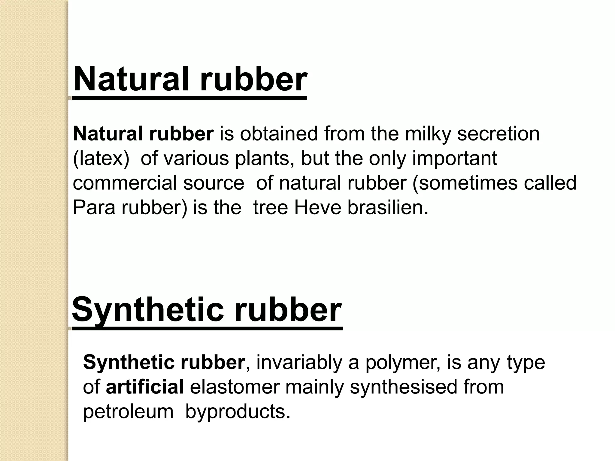 Synthetic rubber, invariably a polymer, is any type
of artificial elastomer mainly synthesised from
petroleum byproducts.
Synthetic rubber
Natural rubber
Natural rubber is obtained from the milky secretion
(latex) of various plants, but the only important
commercial source of natural rubber (sometimes called
Para rubber) is the tree Heve brasilien.
 
