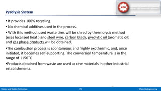 Rubber and Rubber Technology 25 Materials Engineering
• It provides 100% recycling.
• No chemical additives used in the process.
• With this method, used waste tires will be shred by thermolysis method
(uses localized heat ) and steel wire, carbon black, pyrolytic oil (aromatic oil)
and gas phase products will be obtained.
•The combustion process is spontaneous and highly exothermic, and, once
initiated, it becomes self-supporting. The conversion temperature is in the
range of 1150 ͦC
•Products obtained from waste are used as raw materials in other industrial
establishments.
Pyrolysis System
26
 