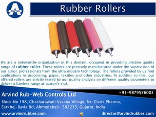 We are a noteworthy organization in this domain, occupied in providing pristine quality
range of rubber roller. These rollers are precisely manufactured under the supervision of
our adroit professionals from the ultra modern technology. The rollers provided by us find
applications in processing, paper, textiles and other industries. In addition to this, our
offered rollers are strictly tested by our quality analysts on different quality parameters to
deliver a flawless range at patron’s end.
Arvind Rub-Web Controls Ltd
Block No 198, Chacharawadi Vasana Village, Nr, Claris Pharma,
Sarkhej-Bavla Rd, Ahmedabad- 382213, Gujarat, India
www.arvindrubber.com
+91-9879536003
director@arvindrubber.com
 