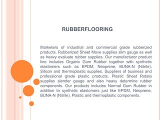 RUBBERFLOORING
Marketers of industrial and commercial grade rubberized
products. Rubberized Sheet Move supplies slim gauge as well
as heavy evaluate rubber supplies. Our manufacturer product
line includes Organic Gum Rubber together with synthetic
elastomers such as EPDM, Neoprene, BUNA-N (Nitrile),
Silicon and thermoplastic supplies. Suppliers of business and
professional grade plastic products. Plastic Sheet Rotate
supplies slender gauge and also heavy determine rubber
components. Our products includes Normal Gum Rubber in
addition to synthetic elastomers just like EPDM, Neoprene,
BUNA-N (Nitrile), Plastic and thermoplastic components.
 