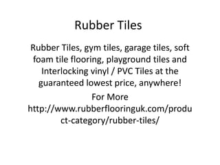 Rubber Tiles
Rubber Tiles, gym tiles, garage tiles, soft
foam tile flooring, playground tiles and
Interlocking vinyl / PVC Tiles at the
guaranteed lowest price, anywhere!
For More
http://www.rubberflooringuk.com/produ
ct-category/rubber-tiles/
 