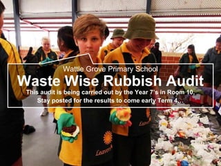 Wattle Grove Primary School
Waste Wise Rubbish Audit
This audit is being carried out by the Year 7’s in Room 10,
Stay posted for the results to come early Term 4…
 
