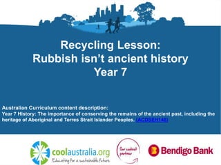 Recycling Lesson:
Rubbish isn’t ancient history
Year 7
Australian Curriculum content description:
Year 7 History: The importance of conserving the remains of the ancient past, including the
heritage of Aboriginal and Torres Strait Islander Peoples. (ACDSEH148)
 