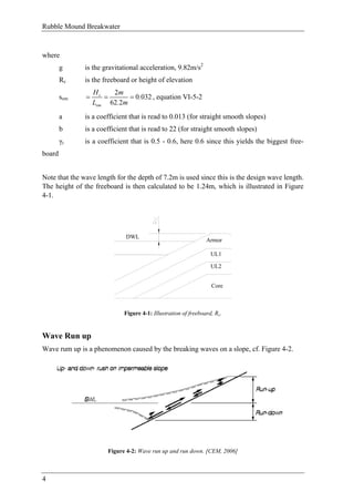 Rubble Mound Breakwater
4
where
g is the gravitational acceleration, 9.82m/s2
Rc is the freeboard or height of elevation
som
2
0 032
62 2
s
om
H m
.
L . m
= = = , equation VI-5-2
a is a coefficient that is read to 0.013 (for straight smooth slopes)
b is a coefficient that is read to 22 (for straight smooth slopes)
γr is a coefficient that is 0.5 - 0.6, here 0.6 since this yields the biggest free-
board
Note that the wave length for the depth of 7.2m is used since this is the design wave length.
The height of the freeboard is then calculated to be 1.24m, which is illustrated in Figure
4-1.
Armor
UL1
UL2
Core
DWL
Figure 4-1: Illustration of freeboard, Rc.
Wave Run up
Wave rum up is a phenomenon caused by the breaking waves on a slope, cf. Figure 4-2.
Figure 4-2: Wave run up and run down. [CEM, 2006]
 