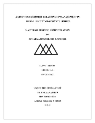 A STUDY ON CUSTOMER RELATIONSHIP MANAGEMENT IN
RUBCO HUAT WOODS PRIVATE LIMITED
MASTER OF BUSINESS ADMINISTRATION
OF
ACHARYA BANGALORE B-SCHOOL
SUBMITTED BY
NIKHIL N.K
17YUCMD127
UNDER THE GUIDANCE OF
DR. GEEVARATHNA
MBA DEPARTMENT
Acharya Bangalore B School
2018-19
 