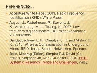 REFERENCES…








Accenture White Paper, 2001. Radio Frequency
Identification (RFID), White Paper.
August, J., Waterhouse, P., Stevens, J.
K., Vandenberg, M. L., Truong, K., 2007. Low
frequency tag and system, US Patent Application:
20070063895.
Bandyopadhyay, L. K., Chaulya, S. K. and Mishra, P.
K., 2010. Wireless Communication in Underground
Mines: RFID–based Sensor Networking, Springer.
Bolic, Miodrag (Editor), Simplot-Ryl, David (CoEditor), Stojmenovic, Ivan (Co-Editor), 2010. RFID
Systems: Research Trends and Challenges, Wiley.

 