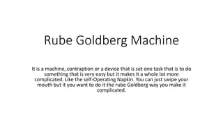 Rube Goldberg Machine
It is a machine, contraption or a device that is set one task that is to do
something that is very easy but it makes it a whole lot more
complicated. Like the self-Operating Napkin. You can just swipe your
mouth but it you want to do it the rube Goldberg way you make it
complicated.
 