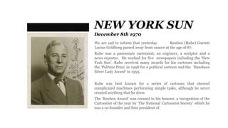 NEW YORK SUN
December 8th 1970
We are sad to inform that yesterday Reuben (Rube) Garrett
Lucius Goldberg passed away from cancer at the age of 87.
Rube was a passionate cartoonist, an engineer, a sculptor and a
news reporter. He worked for five newspapers including the ‘New
York Sun’. Rube received many awards for his cartoons including
the ‘Pulitzer Prize’ in 1948 for a political cartoon and the ‘Banshees
Silver Lady Award’ in 1959.
Rube was best known for a series of cartoons that showed
complicated machines performing simple tasks, although he never
created anything that he drew.
The ‘Reuben Award’ was created in his honour, a recognition of the
Cartoonist of the year by ‘The National Cartoonist Society’ which he
was a co-founder and first president of.
 