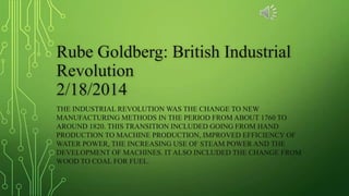 Rube Goldberg: British Industrial
Revolution
2/18/2014
THE INDUSTRIAL REVOLUTION WAS THE CHANGE TO NEW
MANUFACTURING METHODS IN THE PERIOD FROM ABOUT 1760 TO
AROUND 1820. THIS TRANSITION INCLUDED GOING FROM HAND
PRODUCTION TO MACHINE PRODUCTION, IMPROVED EFFICIENCY OF
WATER POWER, THE INCREASING USE OF STEAM POWER AND THE
DEVELOPMENT OF MACHINES. IT ALSO INCLUDED THE CHANGE FROM
WOOD TO COAL FOR FUEL.
 